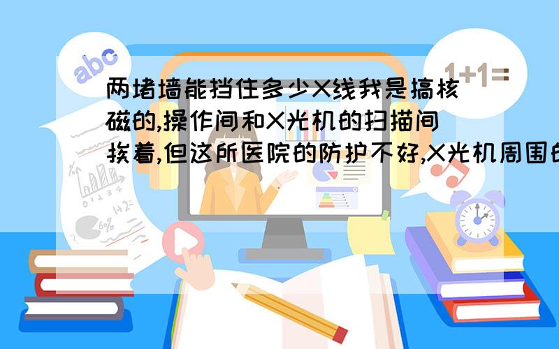 两堵墙能挡住多少X线我是搞核磁的,操作间和X光机的扫描间挨着,但这所医院的防护不好,X光机周围的墙只是普通的墙,我和X光机中间的两堵墙厚约半米,半米的普通墙能挡住多少X射线