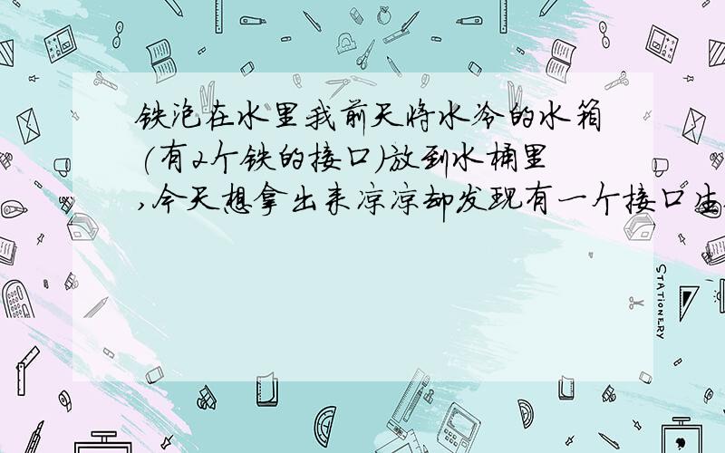 铁泡在水里我前天将水冷的水箱(有2个铁的接口)放到水桶里,今天想拿出来凉凉却发现有一个接口生锈了另一个接口一点锈迹都没有 这是为什么?对了,水桶里放了可乐瓶冻的冰块,离生锈的接