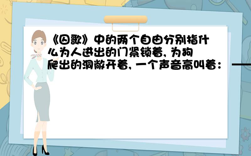 《囚歌》中的两个自由分别指什么为人进出的门紧锁着, 为狗爬出的洞敞开着, 一个声音高叫着： ——爬出来吧,给你自由! 我渴望自由, 但我深深地知道—— 人的身躯怎能从狗洞子里爬出! 我