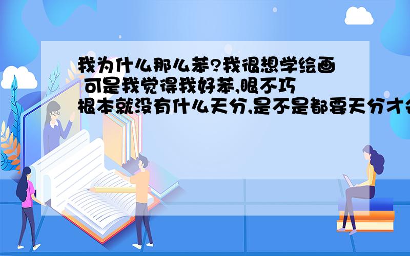 我为什么那么苯?我很想学绘画 可是我觉得我好苯,眼不巧 根本就没有什么天分,是不是都要天分才会学的啊