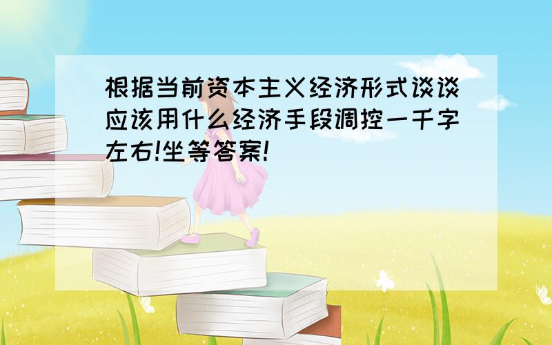 根据当前资本主义经济形式谈谈应该用什么经济手段调控一千字左右!坐等答案!