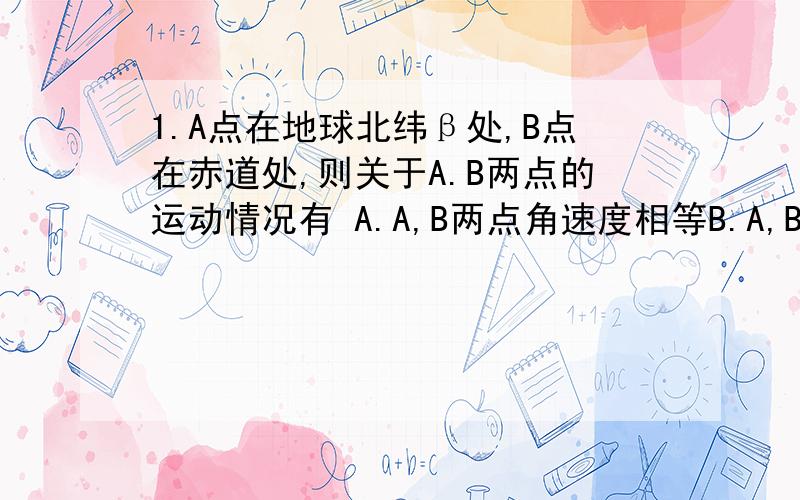 1.A点在地球北纬β处,B点在赤道处,则关于A.B两点的运动情况有 A.A,B两点角速度相等B.A,B两点的线速度相等2.两个质量相同的的小球A和B,分别紧贴在光滑的圆锥漏斗的内壁在水平面内做匀速圆周