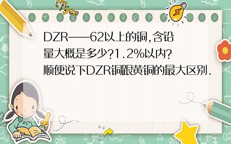 DZR——62以上的铜,含铅量大概是多少?1.2%以内?顺便说下DZR铜跟黄铜的最大区别.