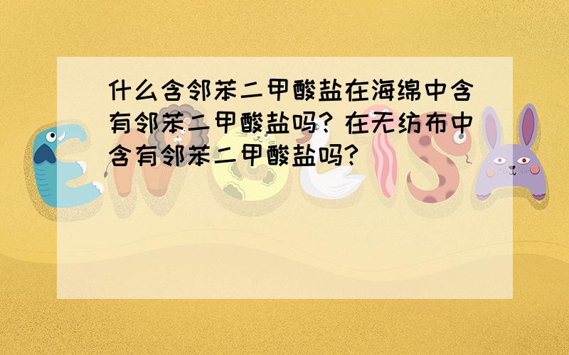 什么含邻苯二甲酸盐在海绵中含有邻苯二甲酸盐吗？在无纺布中含有邻苯二甲酸盐吗?