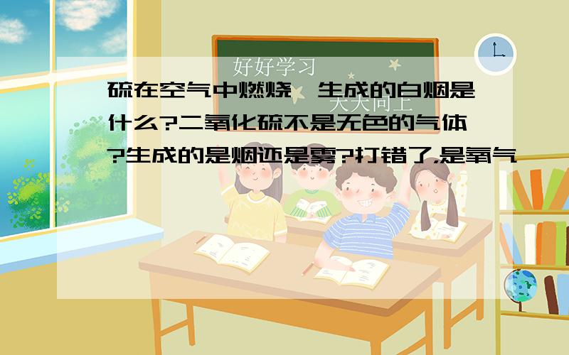 硫在空气中燃烧,生成的白烟是什么?二氧化硫不是无色的气体?生成的是烟还是雾?打错了，是氧气