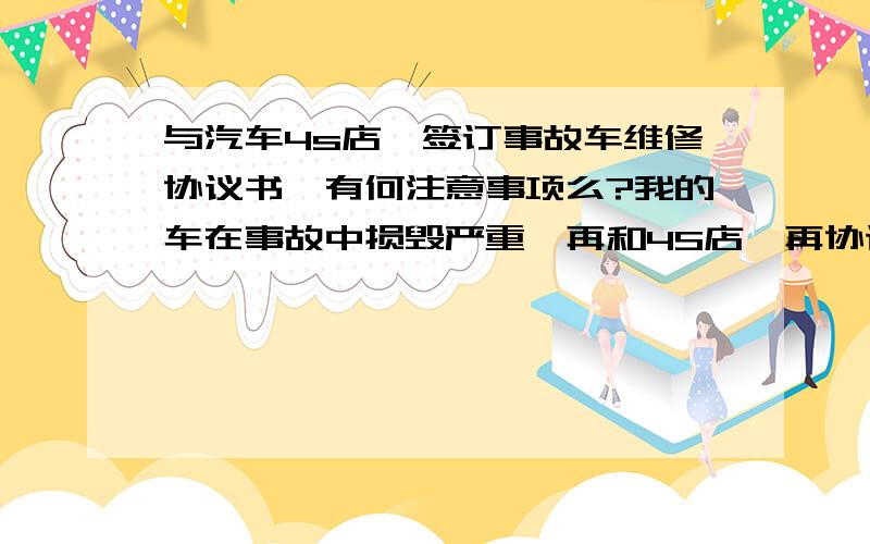 与汽车4s店,签订事故车维修协议书,有何注意事项么?我的车在事故中损毁严重,再和4S店一再协调下,基本谈好按保险公司维修上线金额,准备修理事故车辆,现在我要和4S店签订维修协议书,有哪