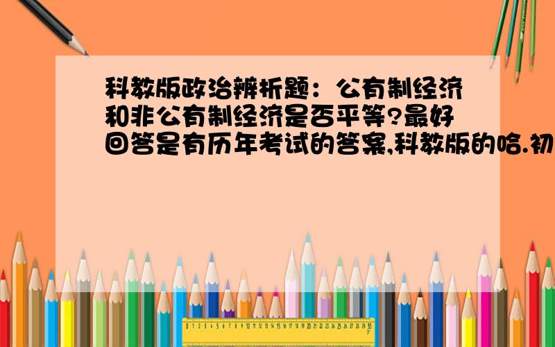 科教版政治辨析题：公有制经济和非公有制经济是否平等?最好回答是有历年考试的答案,科教版的哈.初二下周期末,等答案.速度速度.加分.第一点,它就不是平等的.不能提并论