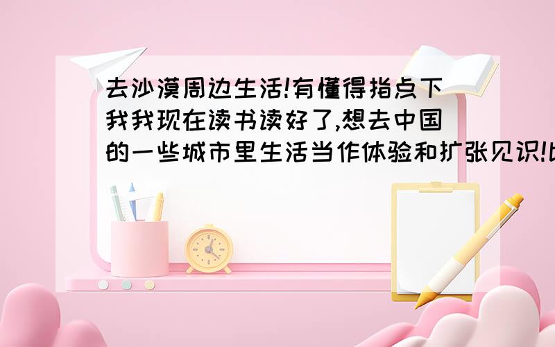 去沙漠周边生活!有懂得指点下我我现在读书读好了,想去中国的一些城市里生活当作体验和扩张见识!比如去海边工作可以感受大海也可以生活还时间赚钱（这个容易）!还想去沙漠看看!本人