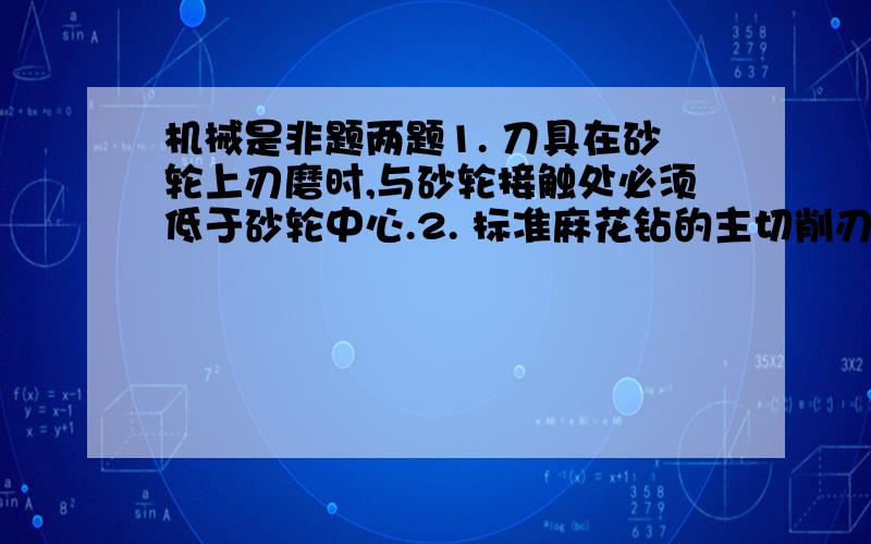 机械是非题两题1. 刀具在砂轮上刃磨时,与砂轮接触处必须低于砂轮中心.2. 标准麻花钻的主切削刃上外缘处的前角最大,愈近中心则愈小1 和 2 两题可以不可以说名一下原因啊