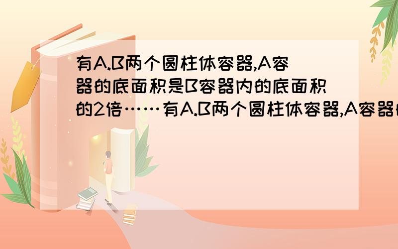 有A.B两个圆柱体容器,A容器的底面积是B容器内的底面积的2倍……有A.B两个圆柱体容器,A容器的底面积是B容器内的底面积的2倍,A容器内的水高为10cm,B容器是空的,B容器的内壁高度为22mm,若把A容