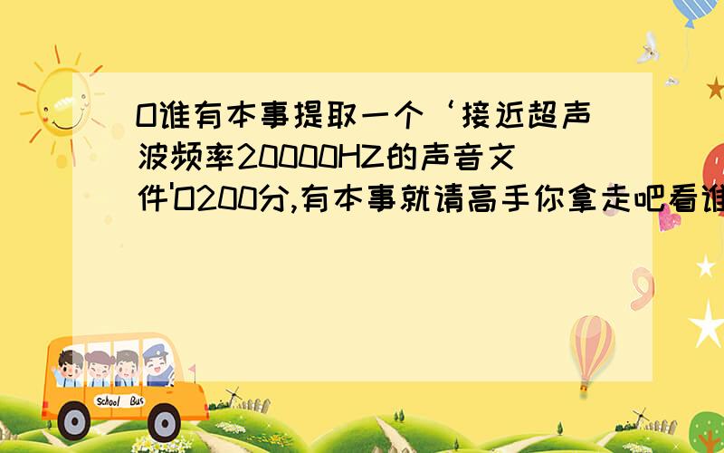 O谁有本事提取一个‘接近超声波频率20000HZ的声音文件'O200分,有本事就请高手你拿走吧看谁提取的最接近,我用电脑探测,不用耳朵,就算听得到,音箱频率.