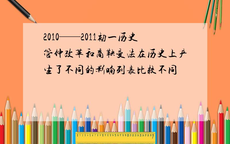 2010——2011初一历史管仲改革和商鞅变法在历史上产生了不同的影响列表比较不同