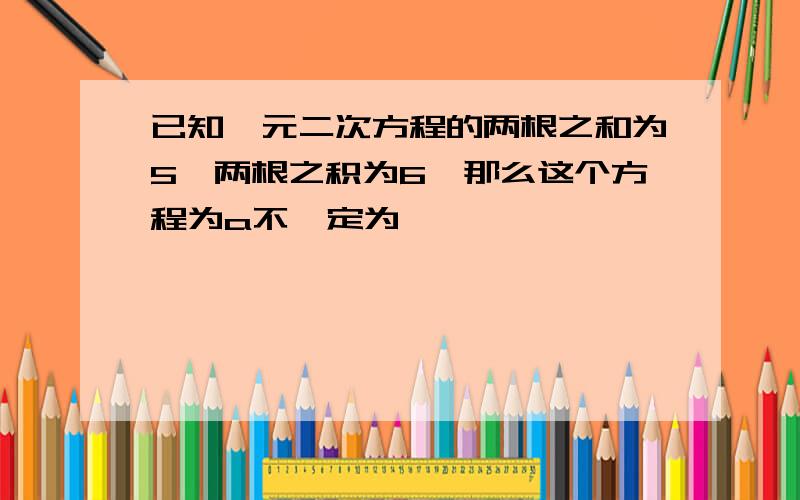 已知一元二次方程的两根之和为5,两根之积为6,那么这个方程为a不一定为一