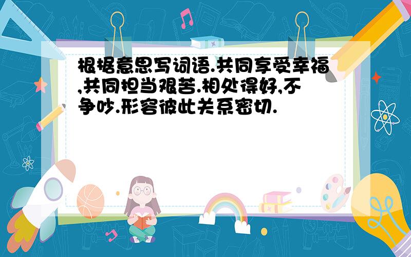 根椐意思写词语.共同享受幸福,共同担当艰苦.相处得好,不争吵.形容彼此关系密切.