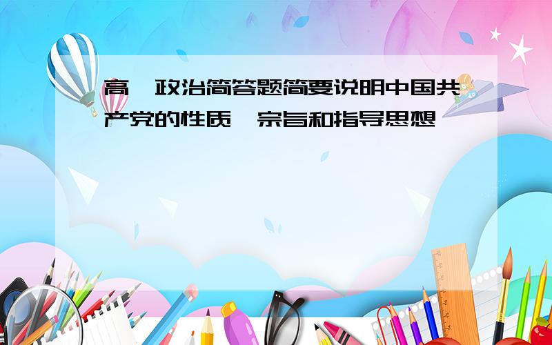 高一政治简答题简要说明中国共产党的性质,宗旨和指导思想