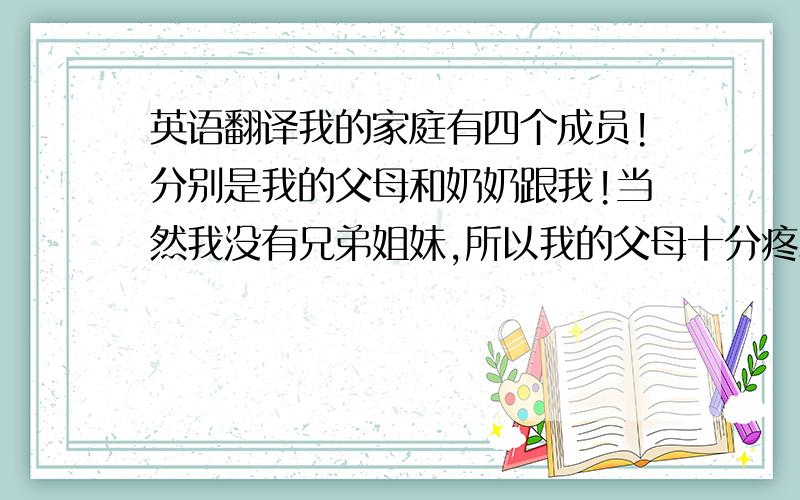 英语翻译我的家庭有四个成员!分别是我的父母和奶奶跟我!当然我没有兄弟姐妹,所以我的父母十分疼爱我!我的父亲是家里的决策者,一般大事都由他做主,而小事则由我妈妈决定,但是我们家的