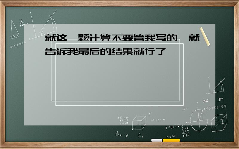 就这一题计算不要管我写的,就告诉我最后的结果就行了