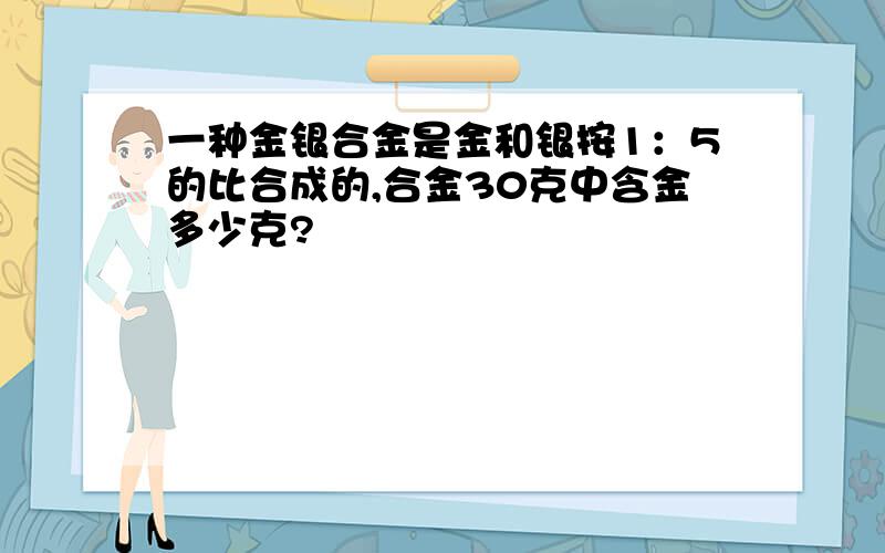 一种金银合金是金和银按1：5的比合成的,合金30克中含金多少克?