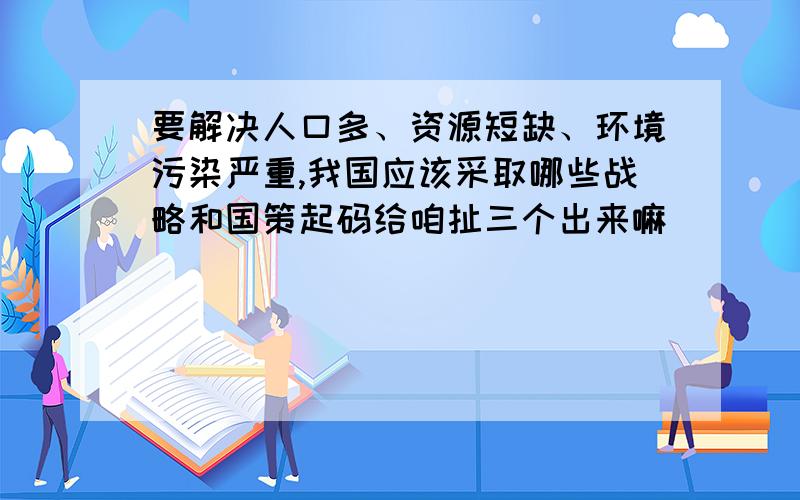 要解决人口多、资源短缺、环境污染严重,我国应该采取哪些战略和国策起码给咱扯三个出来嘛