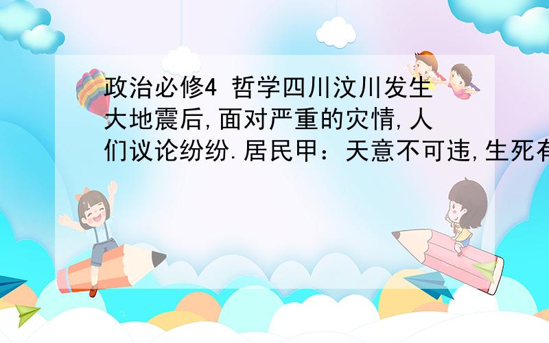 政治必修4 哲学四川汶川发生大地震后,面对严重的灾情,人们议论纷纷.居民甲：天意不可违,生死有命,富贵在天,我们只能期待神灵的保佑.居民乙：地震突如其然,只能自认倒霉,坐以待毙.居民