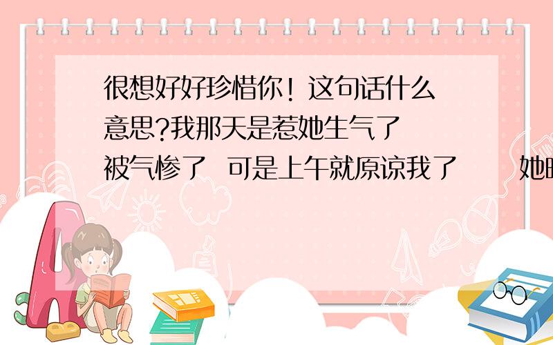 很想好好珍惜你! 这句话什么意思?我那天是惹她生气了  被气惨了  可是上午就原谅我了      她晚上说的这句话