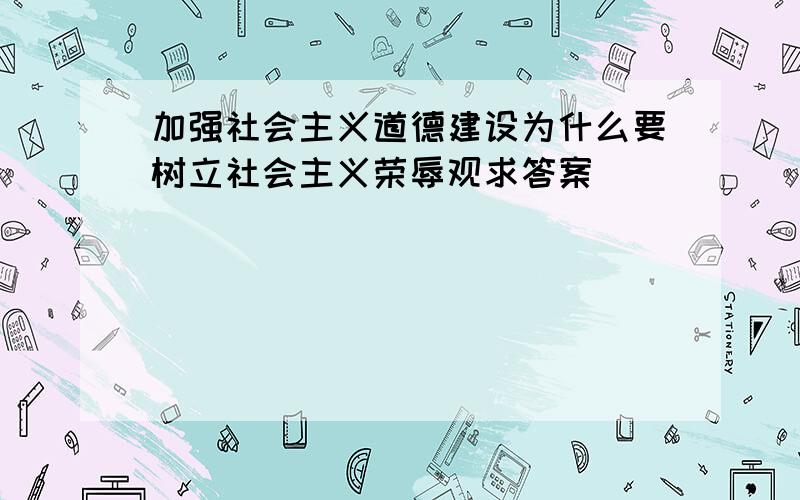 加强社会主义道德建设为什么要树立社会主义荣辱观求答案