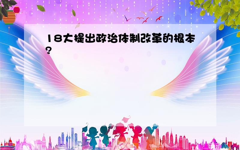 18大提出政治体制改革的根本?