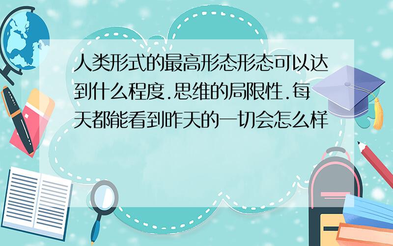 人类形式的最高形态形态可以达到什么程度.思维的局限性.每天都能看到昨天的一切会怎么样