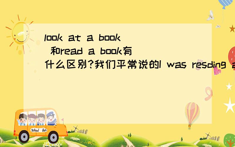 look at a book 和read a book有什么区别?我们平常说的I was resding a book.If you memorize a poem,you can say it without looking at a book.