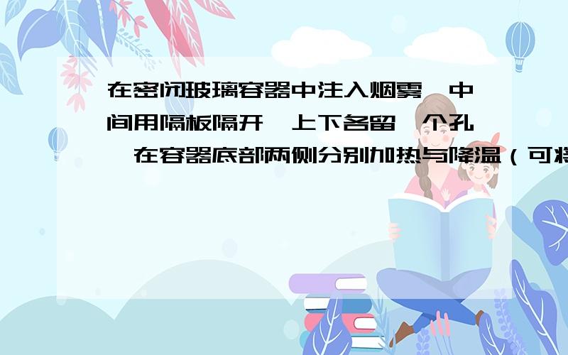 在密闭玻璃容器中注入烟雾,中间用隔板隔开,上下各留一个孔,在容器底部两侧分别加热与降温（可将热水和冰块分别放在玻璃箱底的两侧）.烟雾流动的方向和升降情况