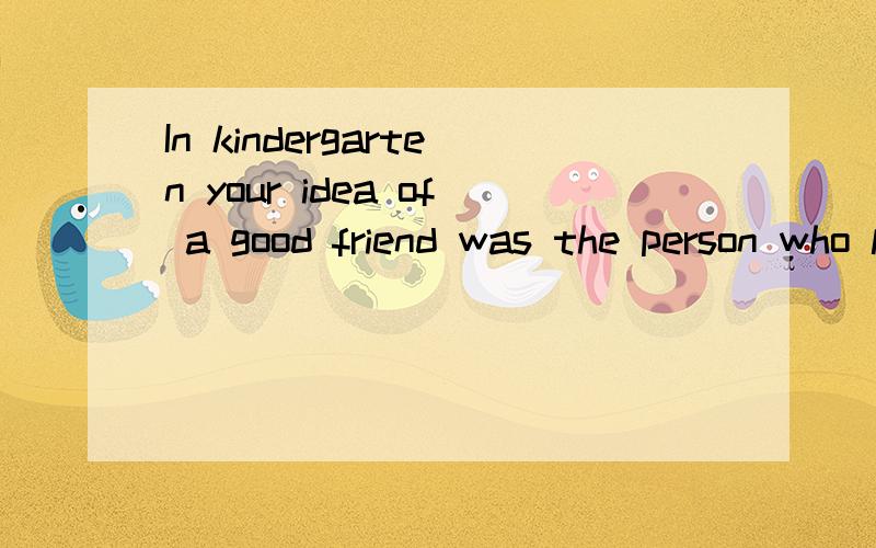 In kindergarten your idea of a good friend was the person who let you have the red crayon when all that was left was the ugly black one.In first grade your idea of a good friend was the person who went to the bathroom with you and held your hand as y