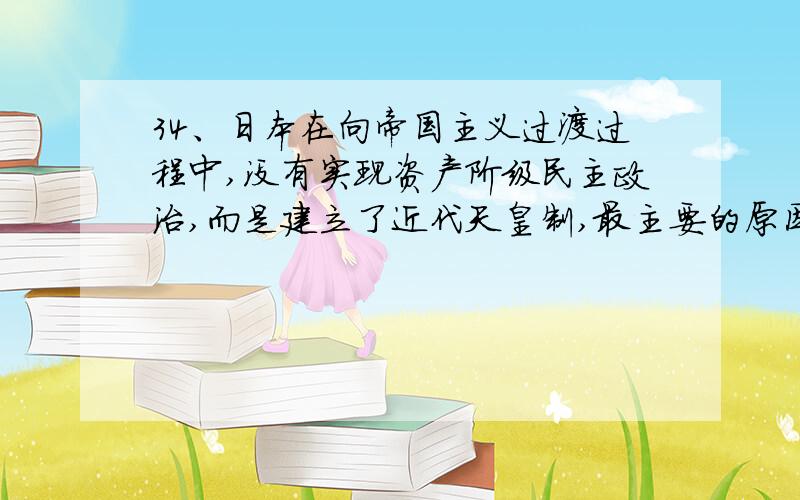 34、日本在向帝国主义过渡过程中,没有实现资产阶级民主政治,而是建立了近代天皇制,最主要的原因是：A、明治政府的领导者与封建制度联系密切B、资产阶级还没有克服封建专制主义C、倒