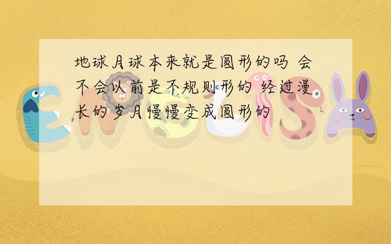 地球月球本来就是圆形的吗 会不会以前是不规则形的 经过漫长的岁月慢慢变成圆形的