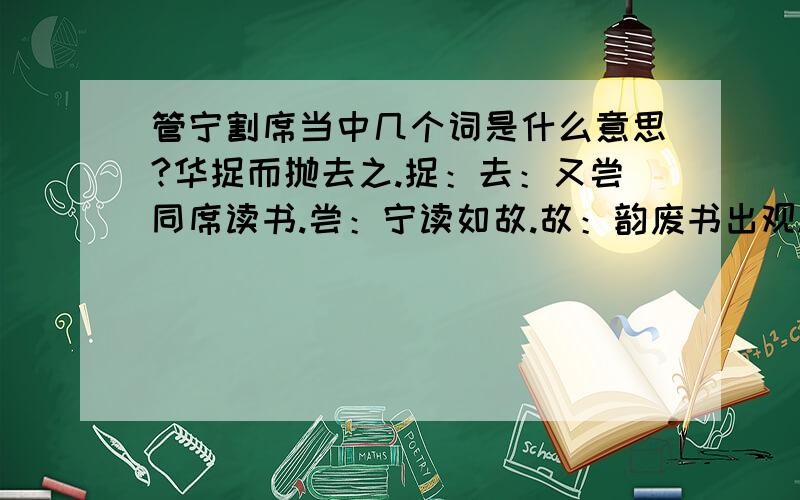 管宁割席当中几个词是什么意思?华捉而抛去之.捉：去：又尝同席读书.尝：宁读如故.故：韵废书出观.废：有乘轩服冕(miǎn)过门者（整句话）：子非吾友也：能回答几个都行，