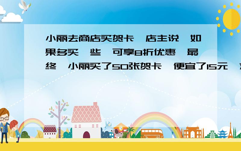 小丽去商店买贺卡,店主说,如果多买一些,可享8折优惠,最终,小丽买了50张贺卡,便宜了15元,求贺卡原价