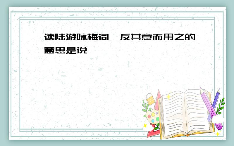 读陆游咏梅词,反其意而用之的意思是说