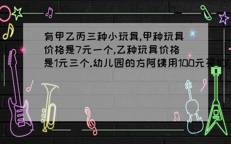 有甲乙丙三种小玩具,甲种玩具价格是7元一个,乙种玩具价格是1元三个.幼儿园的方阿姨用100元买100个这样的玩具请问有几种买法（过程）丙一元三个