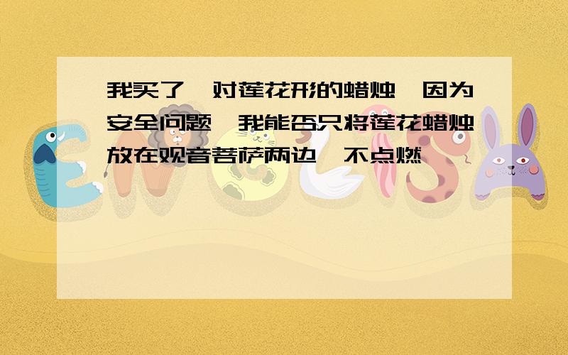 我买了一对莲花形的蜡烛,因为安全问题,我能否只将莲花蜡烛放在观音菩萨两边,不点燃