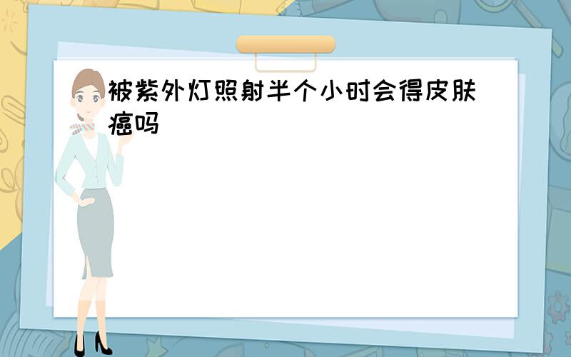 被紫外灯照射半个小时会得皮肤癌吗