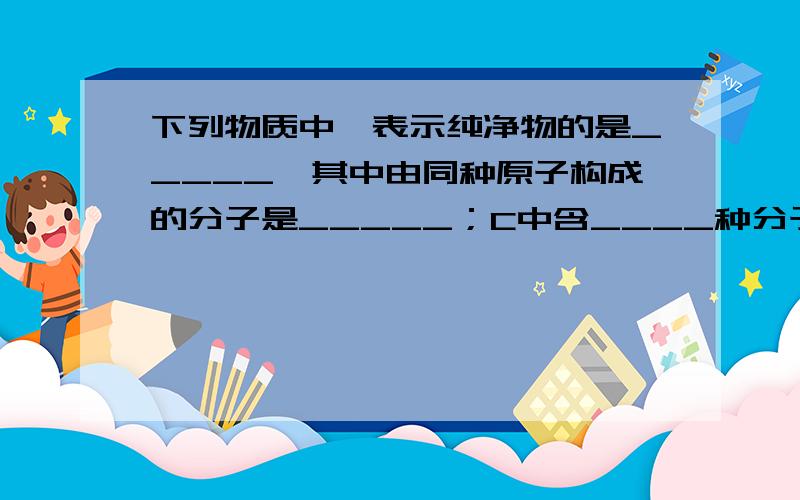 下列物质中,表示纯净物的是_____,其中由同种原子构成的分子是_____；C中含____种分子,D中含_____种分子    需要清楚简便,不要太复杂,看的懂就行.今晚就要!