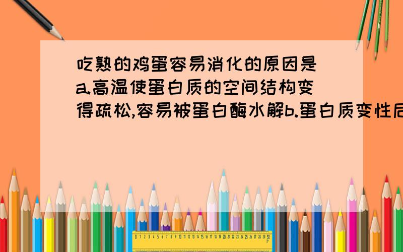 吃熟的鸡蛋容易消化的原因是 a.高温使蛋白质的空间结构变得疏松,容易被蛋白酶水解b.蛋白质变性后,其空间结构更加紧凑 c.高温使蛋白质的空间结构变得更加紧凑,容易被蛋白酶水解 d.蛋白