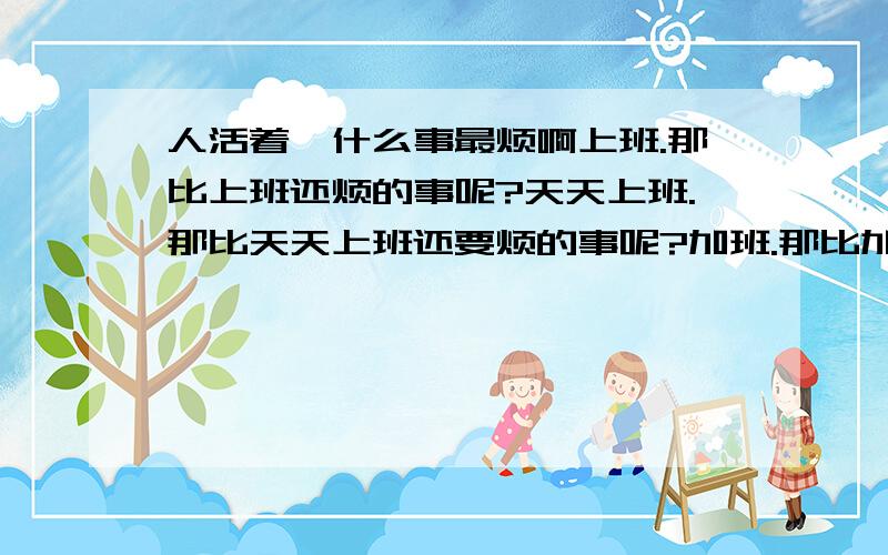 人活着,什么事最烦啊上班.那比上班还烦的事呢?天天上班.那比天天上班还要烦的事呢?加班.那比加班还要更烦的事呢?天天加班.