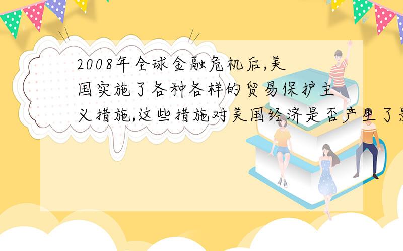 2008年全球金融危机后,美国实施了各种各样的贸易保护主义措施,这些措施对美国经济是否产生了影响?具体产生了什么样的影响?从哪些方面表现出来的?注意是美国经济哦