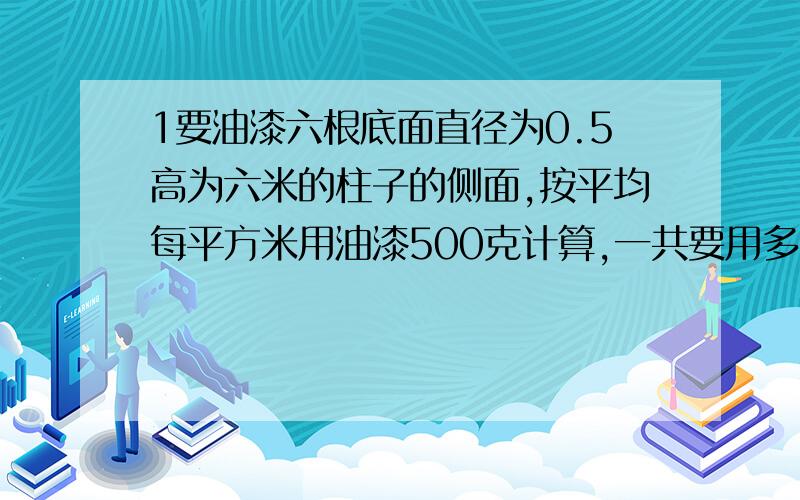 1要油漆六根底面直径为0.5高为六米的柱子的侧面,按平均每平方米用油漆500克计算,一共要用多少千克油漆.2把一个横截面是正方形的长方体木料削切成一个最大的圆柱体,是它的表面积为32.97