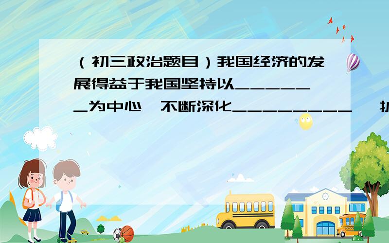 （初三政治题目）我国经济的发展得益于我国坚持以______为中心,不断深化________ ,扩大_____