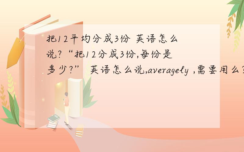 把12平均分成3份 英语怎么说?“把12分成3份,每份是多少?” 英语怎么说,averagely ,需要用么？平均