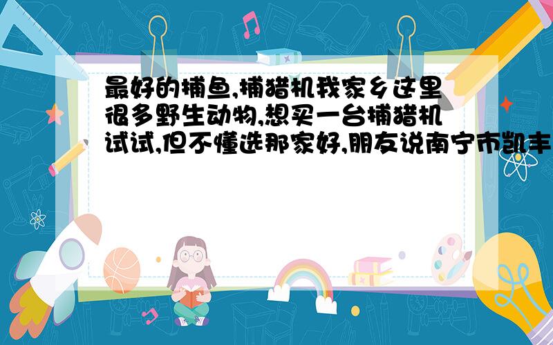 最好的捕鱼,捕猎机我家乡这里很多野生动物,想买一台捕猎机试试,但不懂选那家好,朋友说南宁市凯丰电子厂的雷达激光捕猎机不错,但我找不到他的网站,希望那个懂的提供一下,