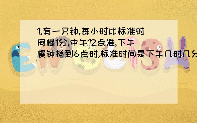 1.有一只钟,每小时比标准时间慢1分,中午12点准,下午慢钟指到6点时,标准时间是下午几时几分?2.现在是下午3点,从现在起时针与分针什么时候第一次重合?3.小明晚上9点整将手表对准,可第2天早