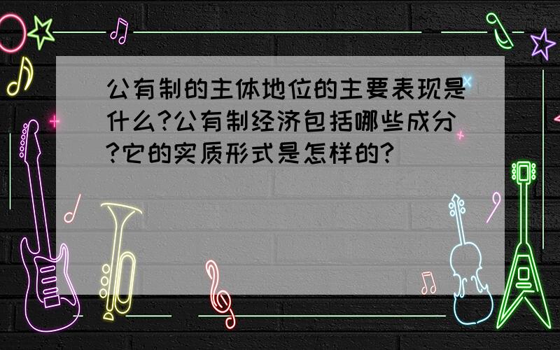 公有制的主体地位的主要表现是什么?公有制经济包括哪些成分?它的实质形式是怎样的?