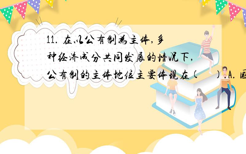 11. 在以公有制为主体,多种经济成分共同发展的情况下,公有制的主体地位主要体现在(　).A. 国有企业和集体企业的数量在企业总数中占优势B. 国有企业和集体企业的职工在职工总数中占优势C